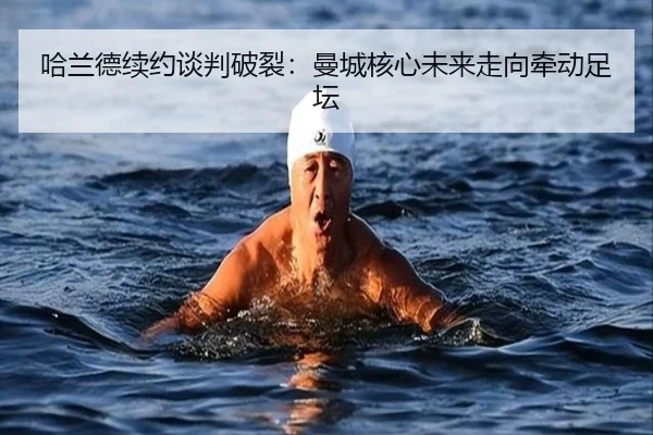 哈兰德续约谈判破裂：曼城核心未来走向牵动足坛